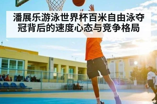 潘展乐游泳世界杯百米自由泳夺冠背后的速度心态与竞争格局
