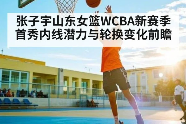 张子宇山东女篮WCBA新赛季首秀内线潜力与轮换变化前瞻